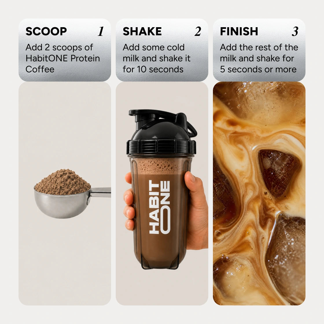 How to make it: 1, scoop: add 2 scoops of Protein Coffee. 2, shake: add some cold milk and shake for 10 seconds. 3, finish: add the rest of the milk and shake for 5 seconds or more